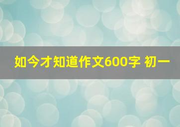 如今才知道作文600字 初一